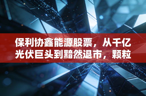 保利协鑫能源股票，从千亿光伏巨头到黯然退市，颗粒硅还能撑起多少梦想？
