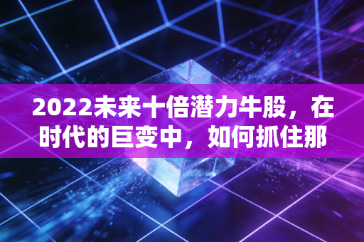2022未来十倍潜力牛股，在时代的巨变中，如何抓住那一抹亮色
