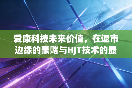 爱康科技未来价值,在退市边缘的豪赌与HJT技术的最后倔强