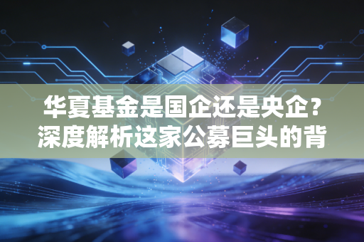 华夏基金是国企还是央企?深度解析这家公募巨头的背景底色与选基逻辑