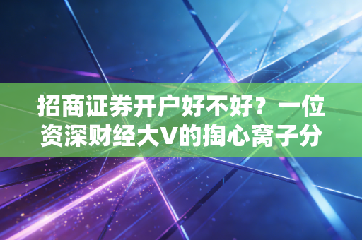 招商证券开户好不好?一位资深财经大V的掏心窝子分析,除了名气,这些细节才是关键