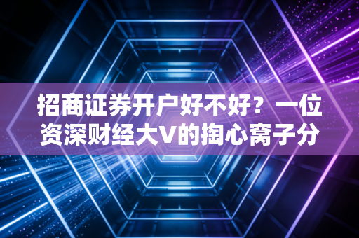 招商证券开户好不好?一位资深财经大V的掏心窝子分析,除了名气,这些细节才是关键