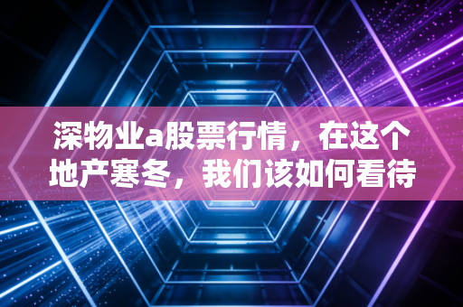 深物业a股票行情，在这个地产寒冬，我们该如何看待这只深圳土著？