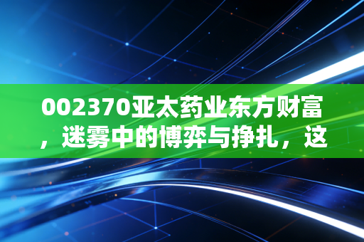 002370亚太药业东方财富，迷雾中的博弈与挣扎，这只老牌医药股还有多少想象空间？