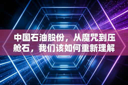 中国石油股份，从魔咒到压舱石，我们该如何重新理解这头能源巨兽？