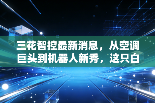 三花智控最新消息，从空调巨头到机器人新秀，这只白马股的第二春真的来了吗？