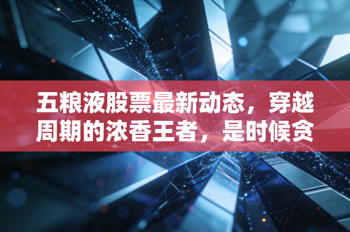 五粮液股票最新动态，穿越周期的浓香王者，是时候贪杯了吗？
