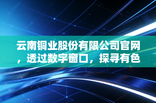云南铜业股份有限公司官网，透过数字窗口，探寻有色金属背后的硬核价值与投资哲学