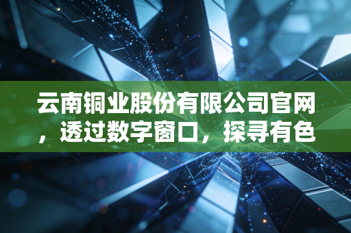 云南铜业股份有限公司官网，透过数字窗口，探寻有色金属背后的硬核价值与投资哲学