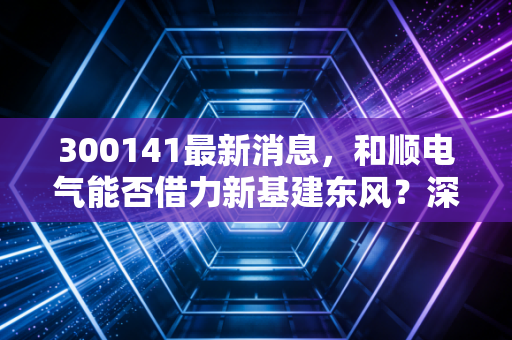 300141最新消息，和顺电气能否借力新基建东风？深度解析背后的投资逻辑与风险博弈