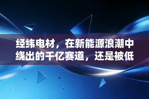 经纬电材,在新能源浪潮中绕出的千亿赛道,还是被低估的隐形冠军?