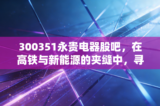 300351永贵电器股吧，在高铁与新能源的夹缝中，寻找被低估的连接器龙头