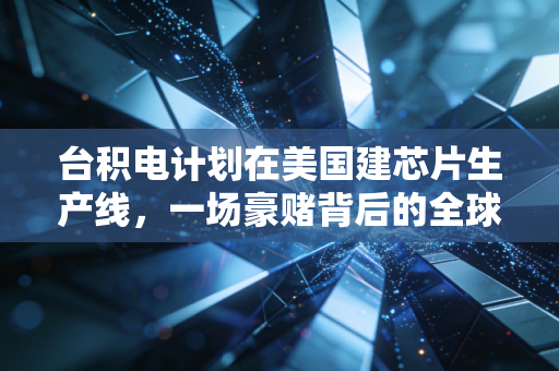 台积电计划在美国建芯片生产线,一场豪赌背后的全球半导体博弈与我们的真实生活