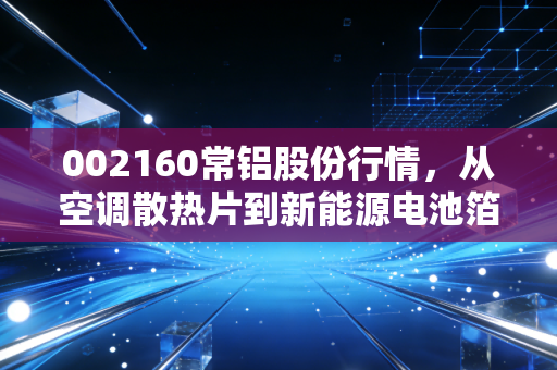 002160常铝股份行情，从空调散热片到新能源电池箔，这家铝业老兵的换骨之路能走多远？