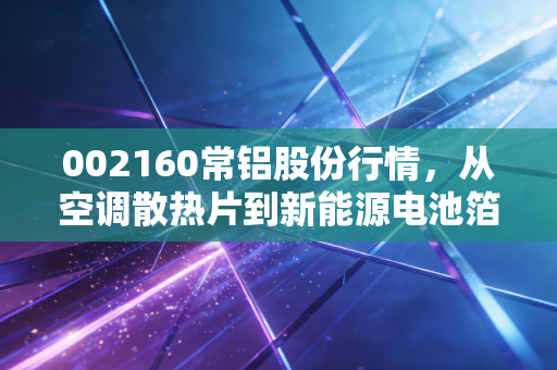 002160常铝股份行情，从空调散热片到新能源电池箔，这家铝业老兵的换骨之路能走多远？