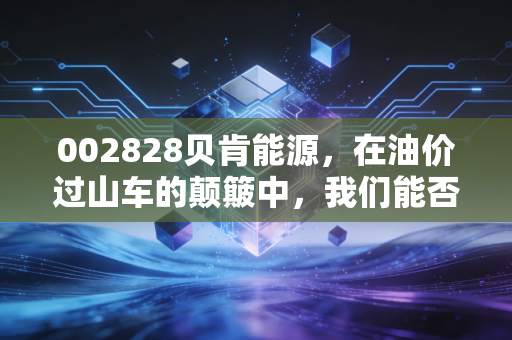 002828贝肯能源，在油价过山车的颠簸中，我们能否押注这只油气服务的淘金铲？