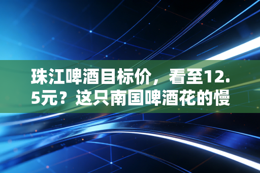 珠江啤酒目标价,看至12.5元?这只南国啤酒花的慢牛逻辑与价值重估