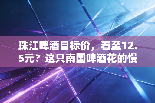珠江啤酒目标价,看至12.5元?这只南国啤酒花的慢牛逻辑与价值重估