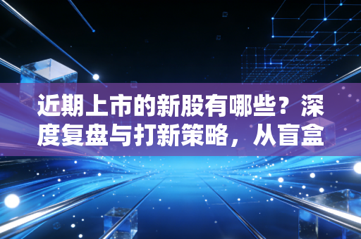 近期上市的新股有哪些?深度复盘与打新策略,从盲盒到排雷的投资启示录