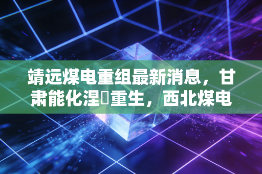 靖远煤电重组最新消息，甘肃能化涅槃重生，西北煤电巨头的换血之路