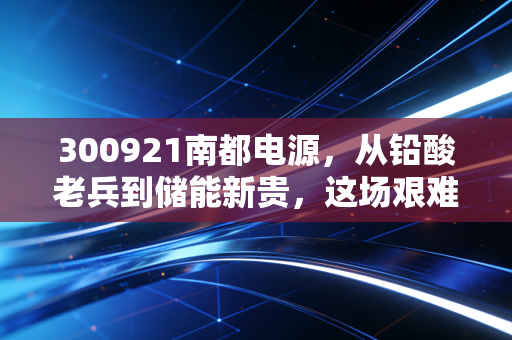 300921南都电源，从铅酸老兵到储能新贵，这场艰难的转身能否换来第二增长曲线？