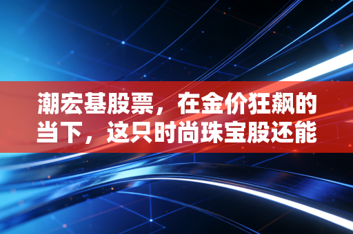 潮宏基股票，在金价狂飙的当下，这只时尚珠宝股还能不能打？