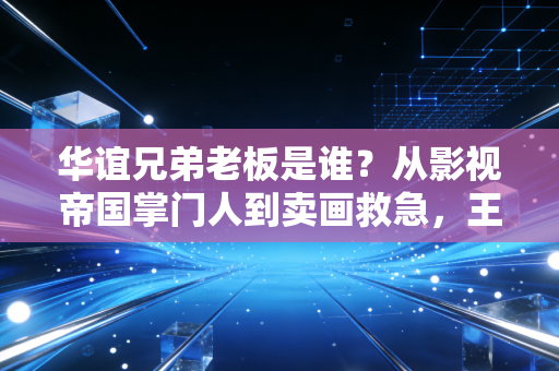 华谊兄弟老板是谁?从影视帝国掌门人到卖画救急,王氏兄弟的二十年悲喜路