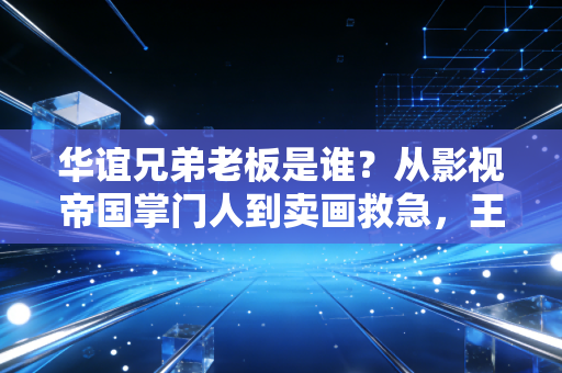 华谊兄弟老板是谁?从影视帝国掌门人到卖画救急,王氏兄弟的二十年悲喜路