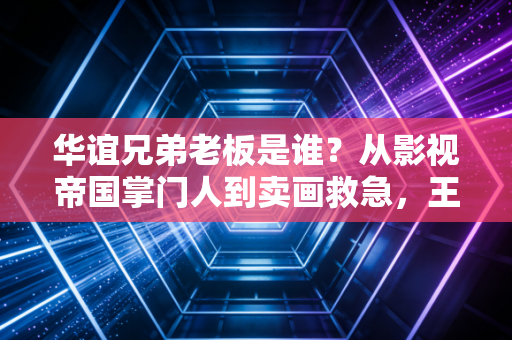 华谊兄弟老板是谁?从影视帝国掌门人到卖画救急,王氏兄弟的二十年悲喜路