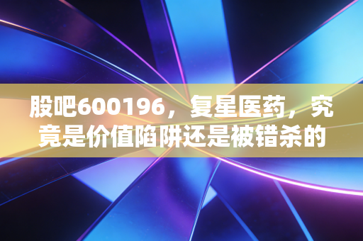 股吧600196，复星医药，究竟是价值陷阱还是被错杀的药茅？聊聊我的真实看法