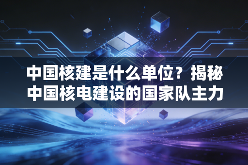 中国核建是什么单位?揭秘中国核电建设的国家队主力与硬核基建实力