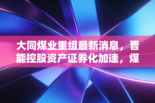 大同煤业重组最新消息,晋能控股资产证券化加速,煤企转型背后的资本博弈与投资思考