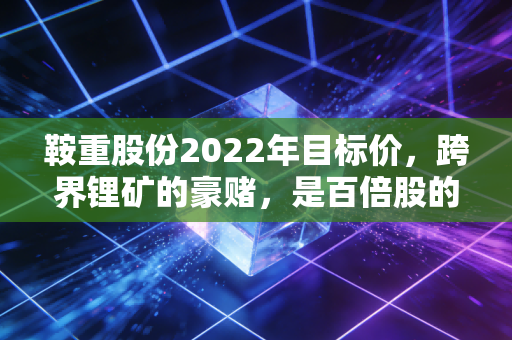 鞍重股份2022年目标价,跨界锂矿的豪赌,是百倍股的摇篮还是散户的坟墓?