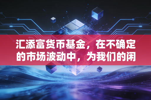 汇添富货币基金,在不确定的市场波动中,为我们的闲钱寻找一个安稳的避风港