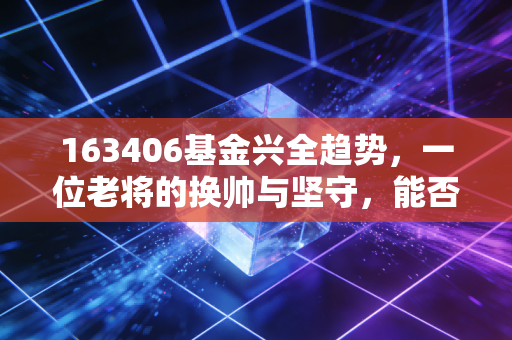163406基金兴全趋势，一位老将的换帅与坚守，能否成为你账户的压舱石？