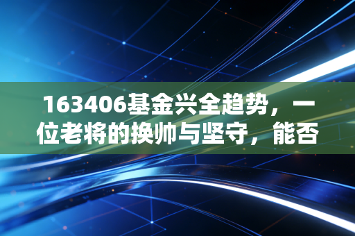 163406基金兴全趋势，一位老将的换帅与坚守，能否成为你账户的压舱石？