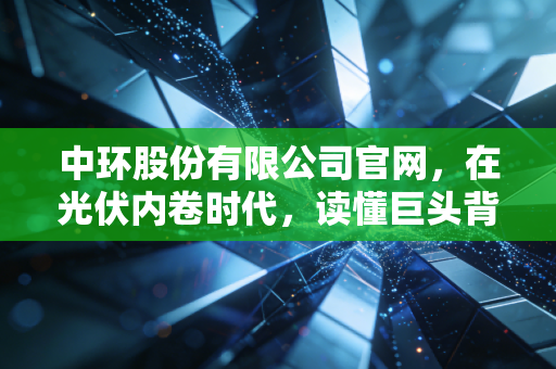 中环股份有限公司官网,在光伏内卷时代,读懂巨头背后的数字与温度