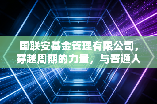 国联安基金管理有限公司,穿越周期的力量,与普通人共赴财富长跑