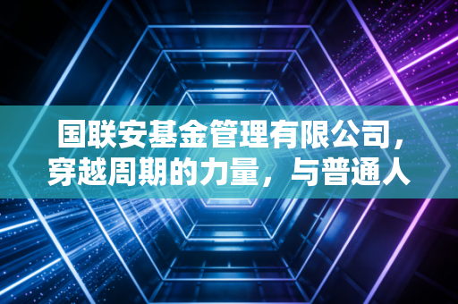 国联安基金管理有限公司，穿越周期的力量，与普通人共赴财富长跑