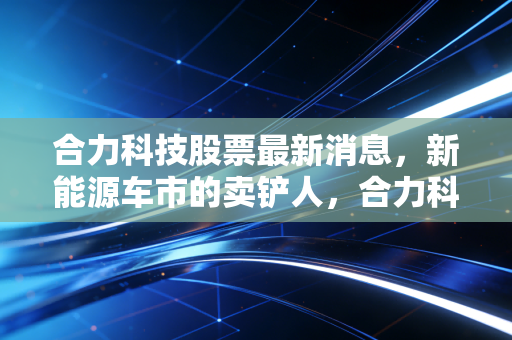 合力科技股票最新消息,新能源车市的卖铲人,合力科技能否借势腾飞?