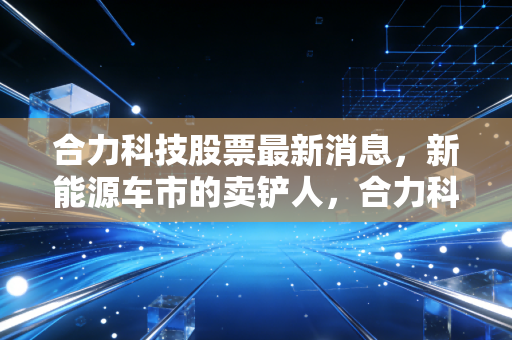 合力科技股票最新消息，新能源车市的卖铲人，合力科技能否借势腾飞？