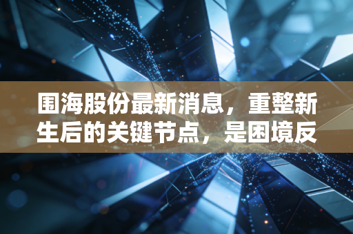 围海股份最新消息,重整新生后的关键节点,是困境反转的黄金坑还是昙花一现的烟雾弹?
