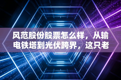 风范股份股票怎么样，从输电铁塔到光伏跨界，这只老面孔还能打吗？