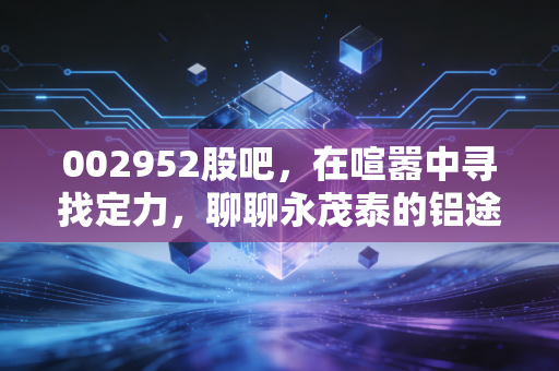 002952股吧，在喧嚣中寻找定力，聊聊永茂泰的铝途与散户的投资修行