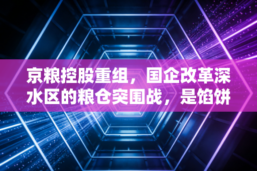 京粮控股重组，国企改革深水区的粮仓突围战，是馅饼还是陷阱？