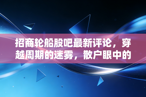 招商轮船股吧最新评论,穿越周期的迷雾,散户眼中的海上巨无霸究竟何去何从?