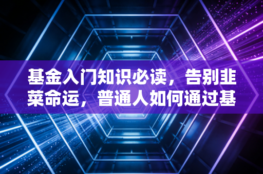 基金入门知识必读，告别韭菜命运，普通人如何通过基金实现财富增值？