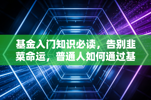 基金入门知识必读，告别韭菜命运，普通人如何通过基金实现财富增值？