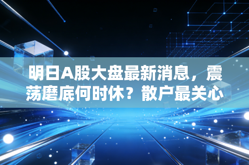 明日A股大盘最新消息，震荡磨底何时休？散户最关心的三个关键信号
