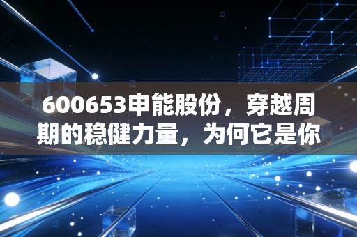 600653申能股份，穿越周期的稳健力量，为何它是你投资组合中不可或缺的压舱石？